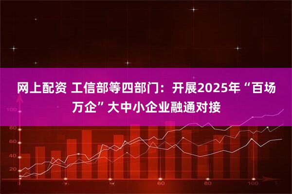 网上配资 工信部等四部门：开展2025年“百场万企”大中小企业融通对接