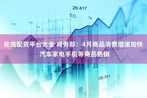 在线配资平台大全 商务部：4月商品消费增速加快 汽车家电手机等商品热销