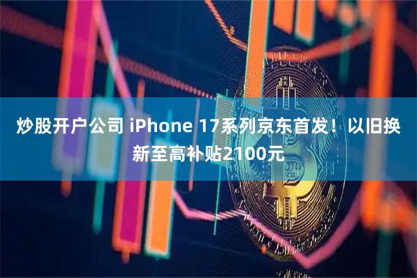 炒股开户公司 iPhone 17系列京东首发！以旧换新至高补贴2100元
